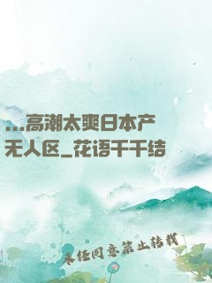 ...高潮太爽日本产无人区