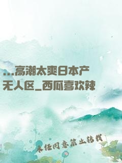 ...高潮太爽日本产无人区