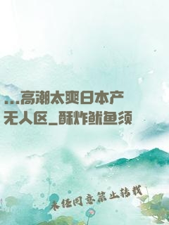 ...高潮太爽日本产无人区