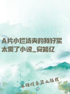 A片小烂货夹的我好紧太爽了小说
