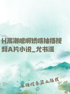 H高潮嗯啊娇喘抽搐视频A片小说