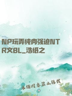 NP玩弄纯肉强迫NTR文BL