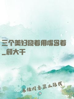 三个美妇跪着用嘴含着