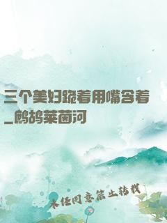三个美妇跪着用嘴含着