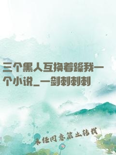 三个黑人互换着躁我一个小说