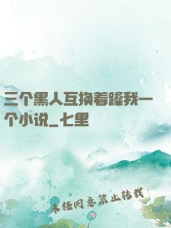 三个黑人互换着躁我一个小说