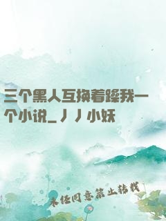三个黑人互换着躁我一个小说