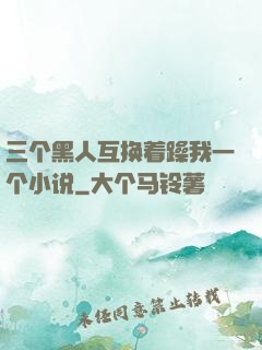 三个黑人互换着躁我一个小说