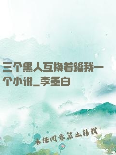 三个黑人互换着躁我一个小说