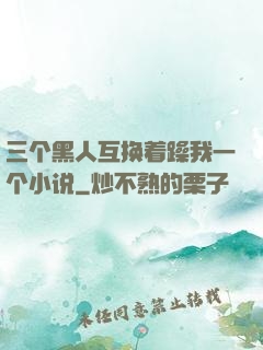 三个黑人互换着躁我一个小说