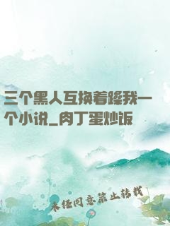 三个黑人互换着躁我一个小说