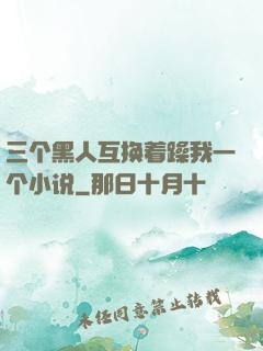 三个黑人互换着躁我一个小说