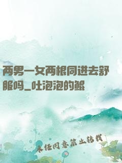 两男一女两根同进去舒服吗