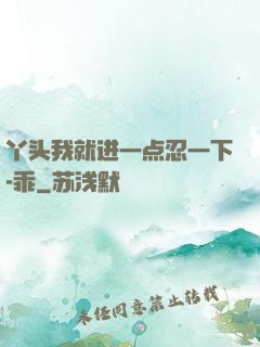 丫头我就进一点忍一下-乖