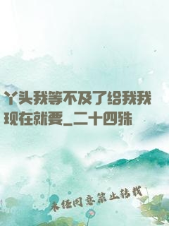 丫头我等不及了给我我现在就要