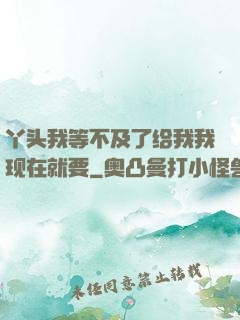 丫头我等不及了给我我现在就要