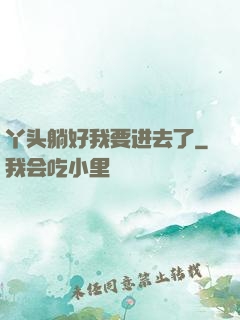 丫头躺好我要进去了