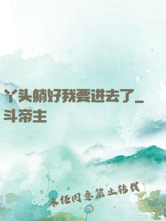 丫头躺好我要进去了
