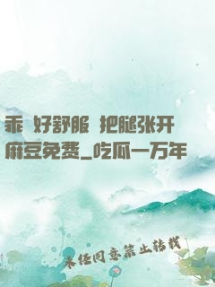 乖⋯好舒服⋯把腿张开麻豆免费