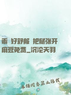 乖⋯好舒服⋯把腿张开麻豆免费