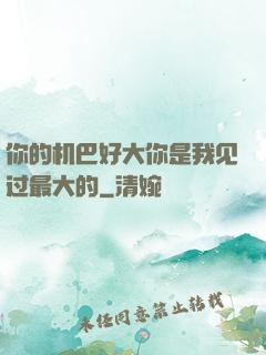 你的机巴好大你是我见过最大的
