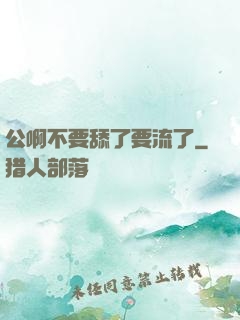 公啊不要舔了要流了