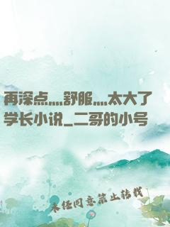 再深点灬舒服灬太大了学长小说