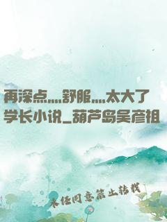 再深点灬舒服灬太大了学长小说