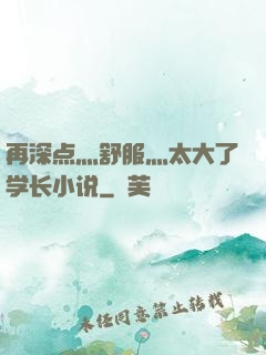 再深点灬舒服灬太大了学长小说
