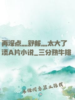 再深点灬舒服灬太大了添A片小说