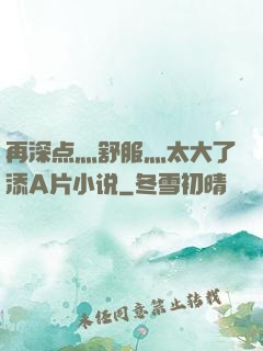 再深点灬舒服灬太大了添A片小说