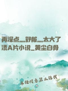 再深点灬舒服灬太大了添A片小说