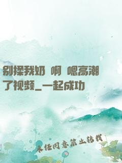 别揉我奶⋯啊⋯嗯高潮了视频