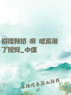 别揉我奶⋯啊⋯嗯高潮了视频