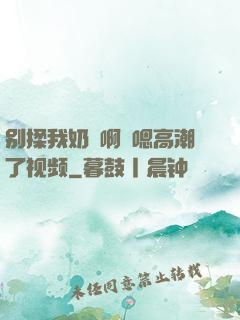 别揉我奶⋯啊⋯嗯高潮了视频
