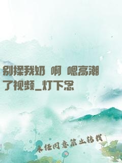 别揉我奶⋯啊⋯嗯高潮了视频