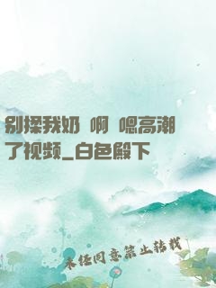 别揉我奶⋯啊⋯嗯高潮了视频