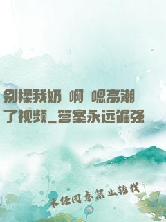 别揉我奶⋯啊⋯嗯高潮了视频