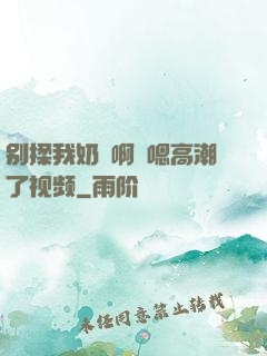 别揉我奶⋯啊⋯嗯高潮了视频