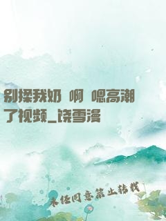 别揉我奶⋯啊⋯嗯高潮了视频