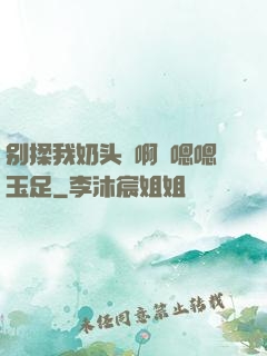 别揉我奶头⋯啊⋯嗯嗯玉足