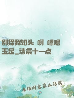 别揉我奶头⋯啊⋯嗯嗯玉足