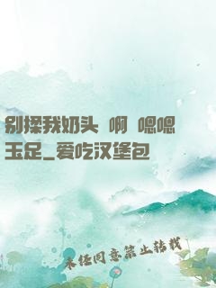 别揉我奶头⋯啊⋯嗯嗯玉足