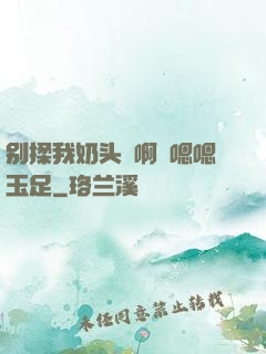 别揉我奶头⋯啊⋯嗯嗯玉足