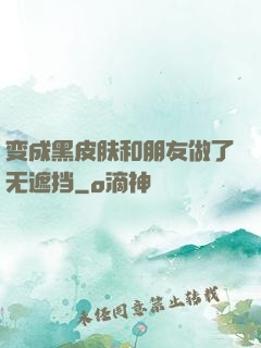 变成黑皮肤和朋友做了无遮挡