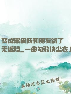 变成黑皮肤和朋友做了无遮挡