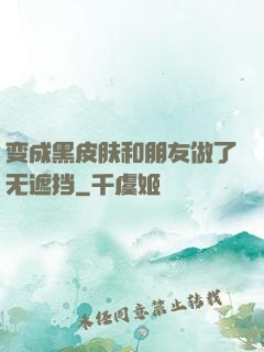 变成黑皮肤和朋友做了无遮挡