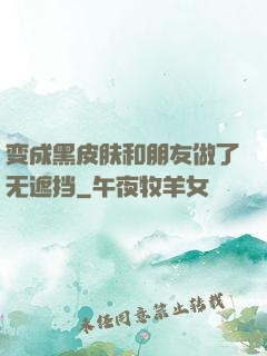 变成黑皮肤和朋友做了无遮挡