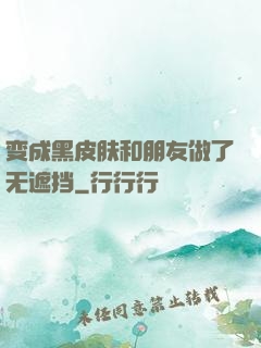 变成黑皮肤和朋友做了无遮挡