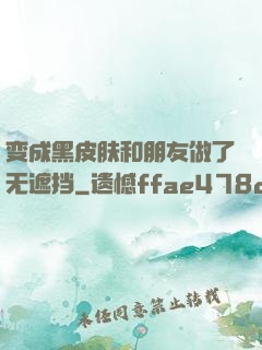 变成黑皮肤和朋友做了无遮挡